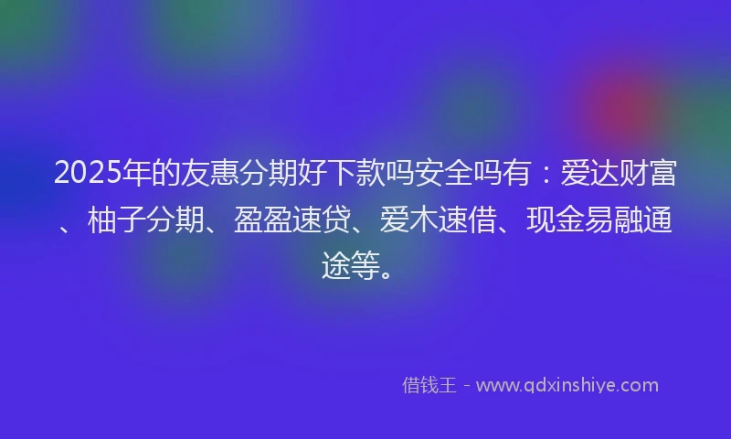 2025年的友惠分期好下款吗安全吗有：爱达财富、柚子分期、盈盈速贷、爱木速借、现金易融通途等。