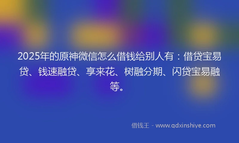 2025年的原神微信怎么借钱给别人有：借贷宝易贷、钱速融贷、享来花、树融分期、闪贷宝易融等。