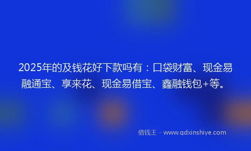 2025年的及钱花好下款吗有：口袋财富、现金易融通宝、享来花、现金易借宝、鑫融钱包+等。