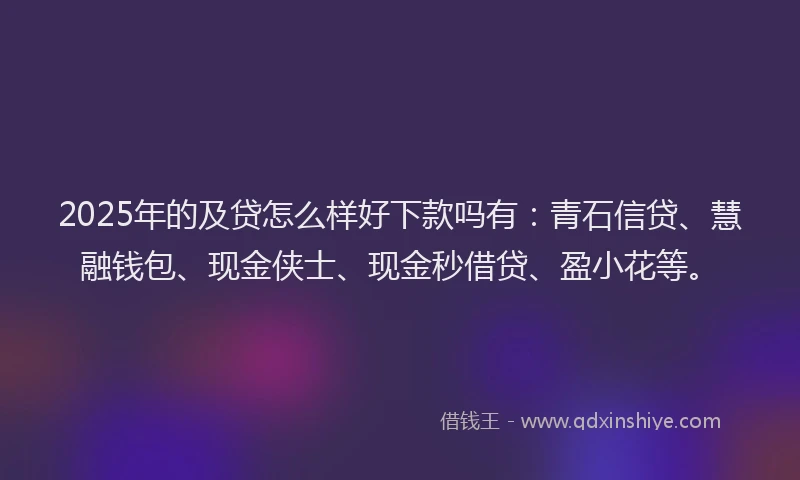 2025年的及贷怎么样好下款吗有：青石信贷、慧融钱包、现金侠士、现金秒借贷、盈小花等。