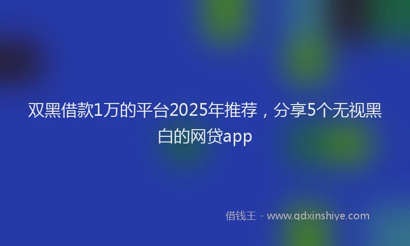 双黑借款1万的平台2025年推荐，分享5个无视黑白的网贷app