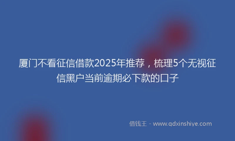 厦门不看征信借款2025年推荐，梳理5个无视征信黑户当前逾期必下款的口子