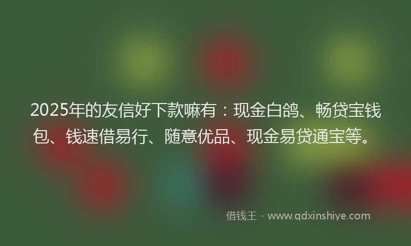 2025年的友信好下款嘛有：现金白鸽、畅贷宝钱包、钱速借易行、随意优品、现金易贷通宝等。