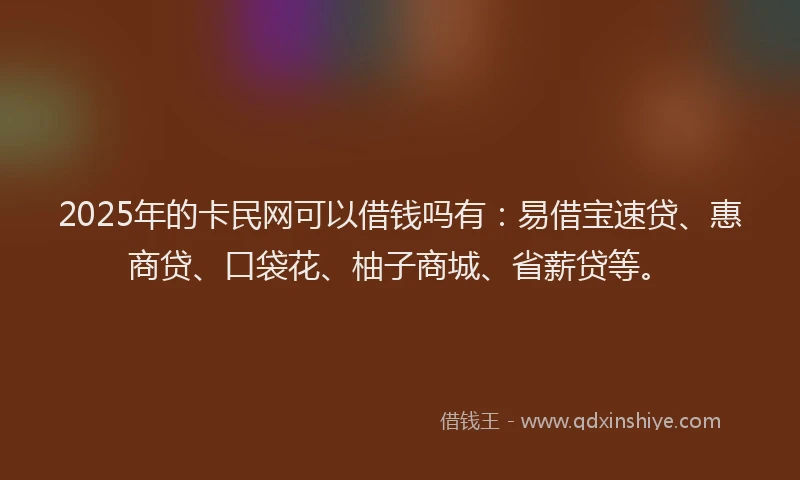 2025年的卡民网可以借钱吗有：易借宝速贷、惠商贷、口袋花、柚子商城、省薪贷等。