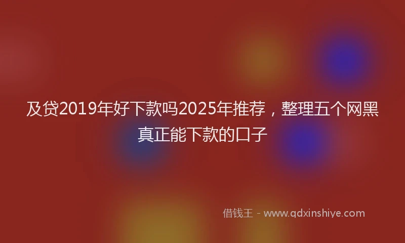 及贷2019年好下款吗2025年推荐，整理五个网黑真正能下款的口子