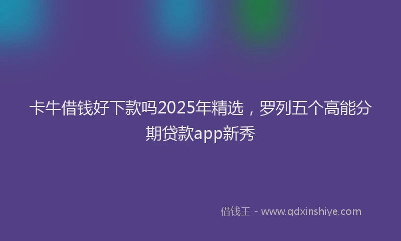 卡牛借钱好下款吗2025年精选，罗列五个高能分期贷款app新秀