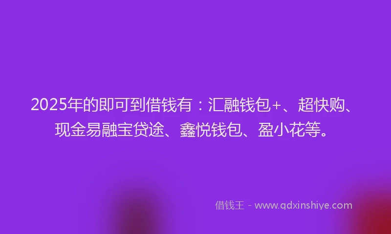 2025年的即可到借钱有：汇融钱包+、超快购、现金易融宝贷途、鑫悦钱包、盈小花等。