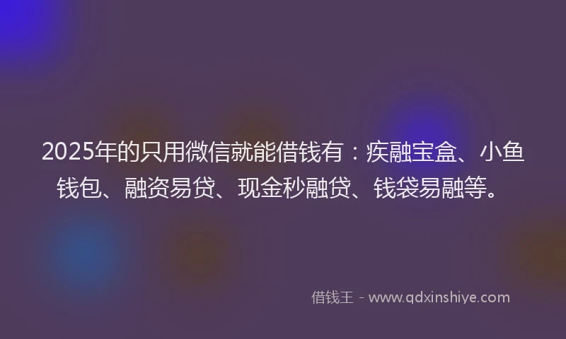 2025年的只用微信就能借钱有：疾融宝盒、小鱼钱包、融资易贷、现金秒融贷、钱袋易融等。