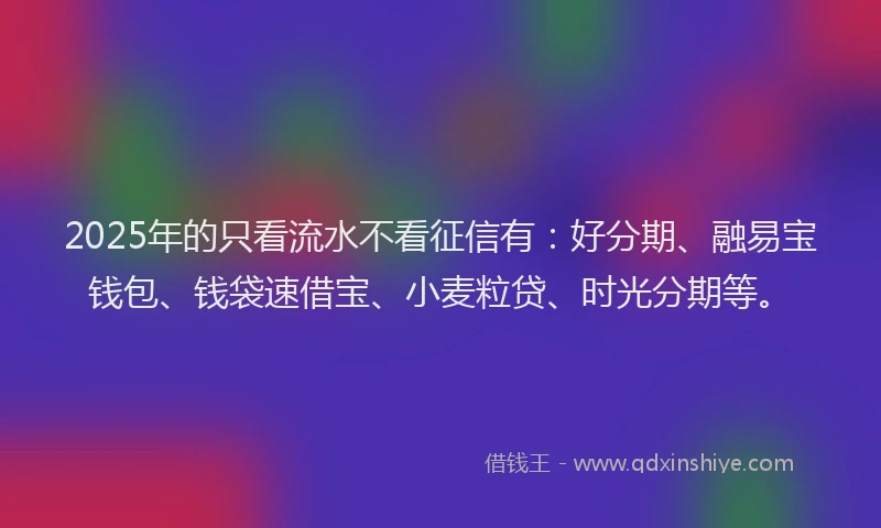 2025年的只看流水不看征信有：好分期、融易宝钱包、钱袋速借宝、小麦粒贷、时光分期等。