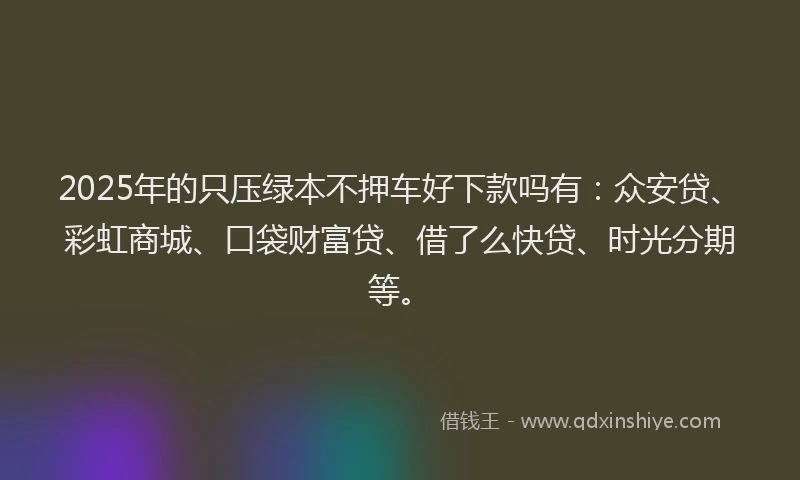2025年的只压绿本不押车好下款吗有：众安贷、彩虹商城、口袋财富贷、借了么快贷、时光分期等。
