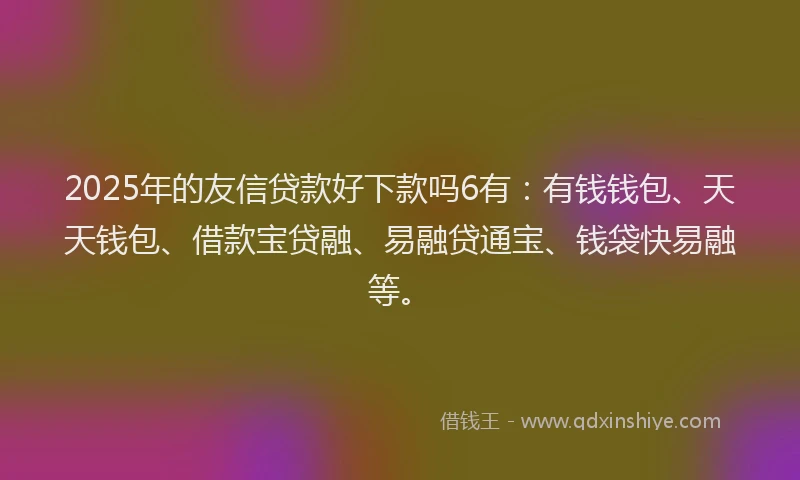 2025年的友信贷款好下款吗6有：有钱钱包、天天钱包、借款宝贷融、易融贷通宝、钱袋快易融等。