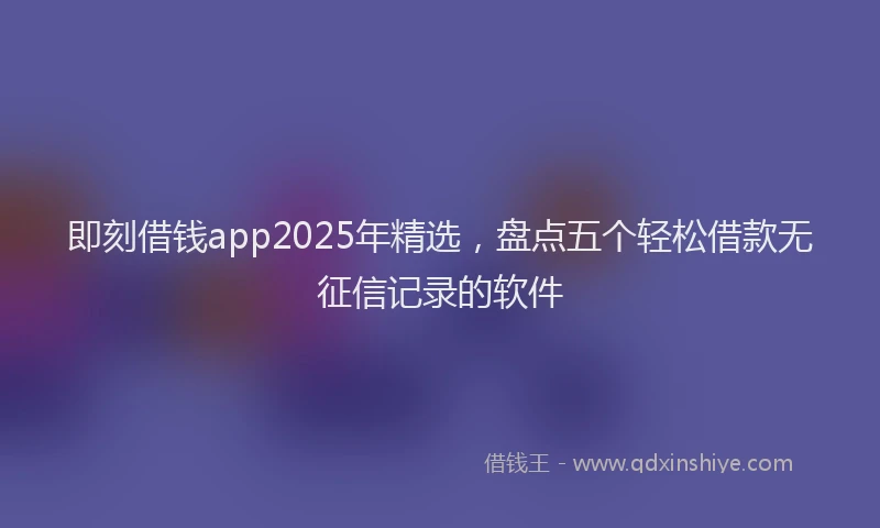 即刻借钱app2025年精选，盘点五个轻松借款无征信记录的软件