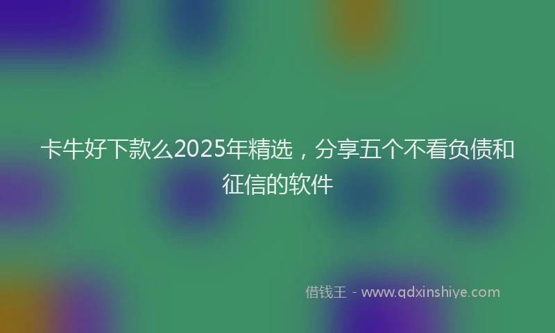 卡牛好下款么2025年精选，分享五个不看负债和征信的软件