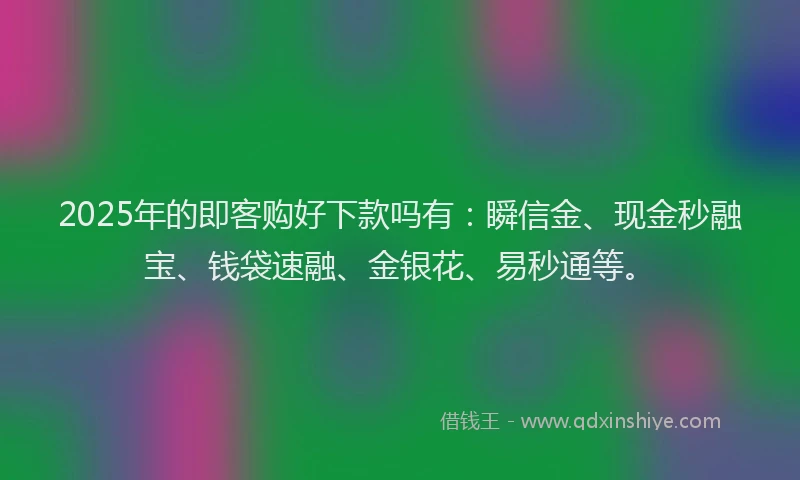 2025年的即客购好下款吗有：瞬信金、现金秒融宝、钱袋速融、金银花、易秒通等。