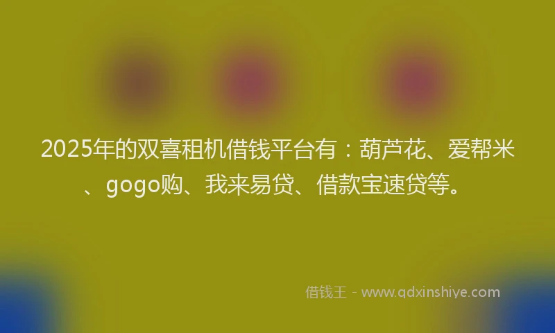 2025年的双喜租机借钱平台有：葫芦花、爱帮米、gogo购、我来易贷、借款宝速贷等。