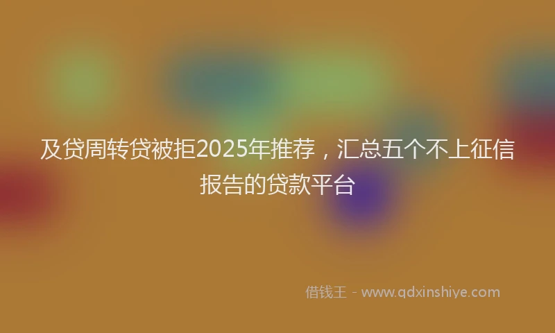 及贷周转贷被拒2025年推荐，汇总五个不上征信报告的贷款平台
