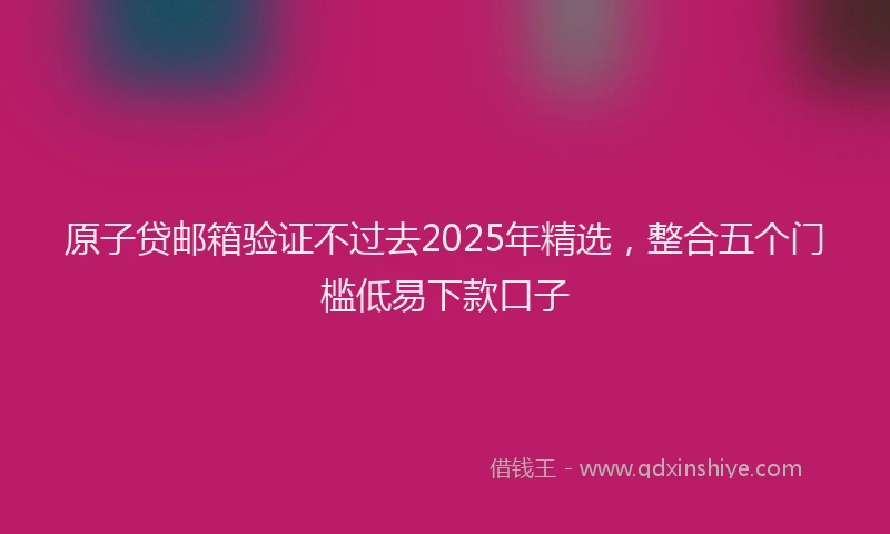 原子贷邮箱验证不过去2025年精选，整合五个门槛低易下款口子