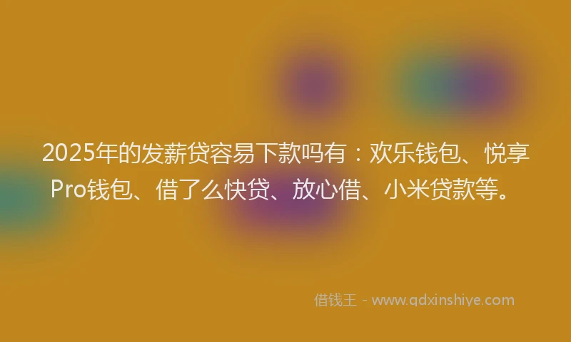 2025年的发薪贷容易下款吗有：欢乐钱包、悦享Pro钱包、借了么快贷、放心借、小米贷款等。