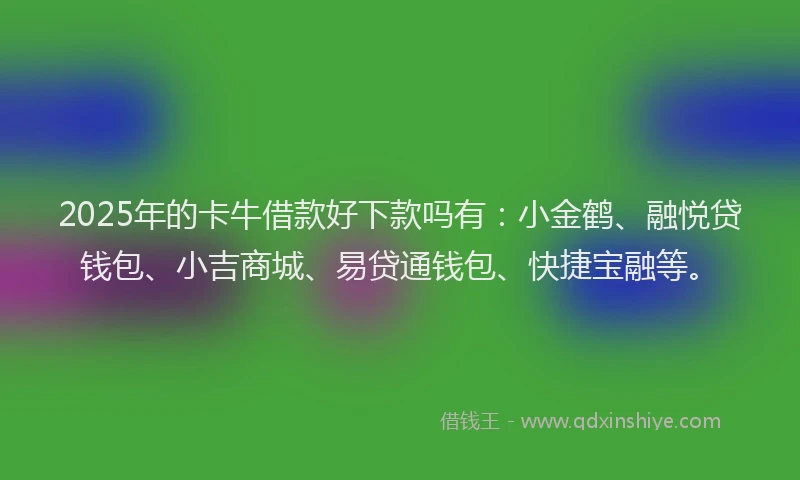 2025年的卡牛借款好下款吗有：小金鹤、融悦贷钱包、小吉商城、易贷通钱包、快捷宝融等。