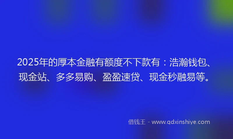 2025年的厚本金融有额度不下款有：浩瀚钱包、现金站、多多易购、盈盈速贷、现金秒融易等。