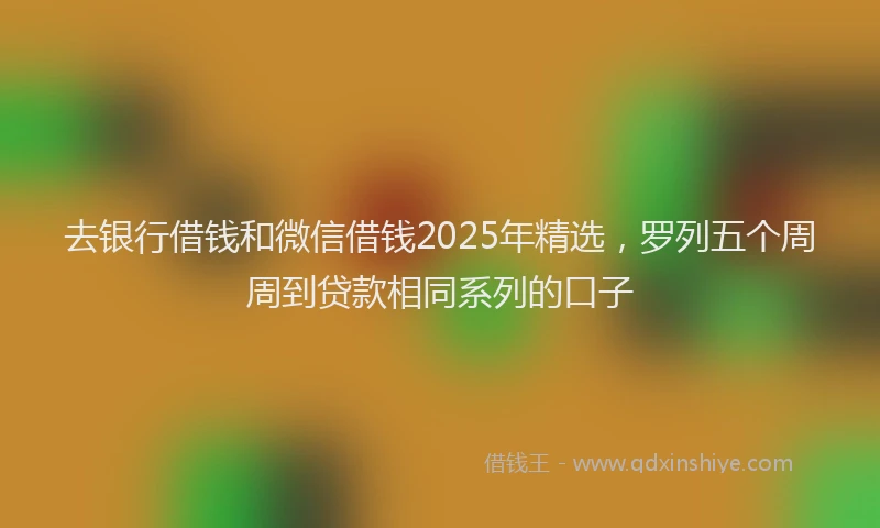 去银行借钱和微信借钱2025年精选，罗列五个周周到贷款相同系列的口子