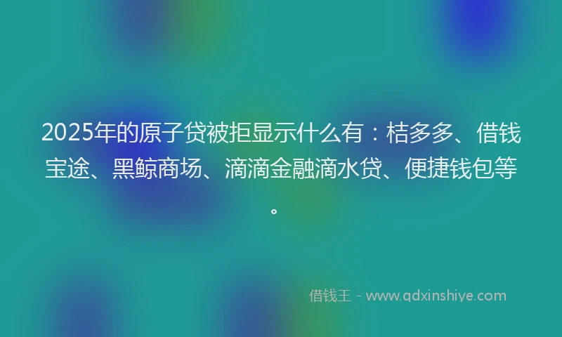 2025年的原子贷被拒显示什么有：桔多多、借钱宝途、黑鲸商场、滴滴金融滴水贷、便捷钱包等。
