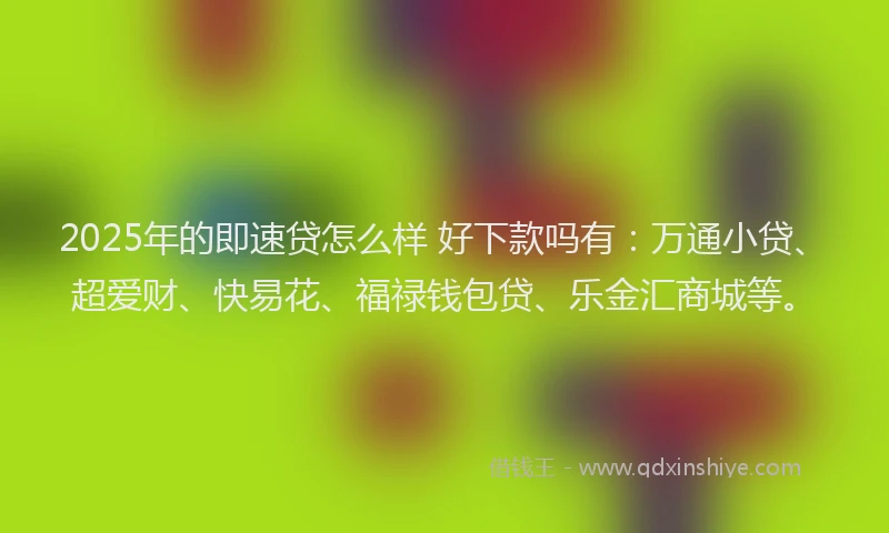 2025年的即速贷怎么样 好下款吗有：万通小贷、超爱财、快易花、福禄钱包贷、乐金汇商城等。