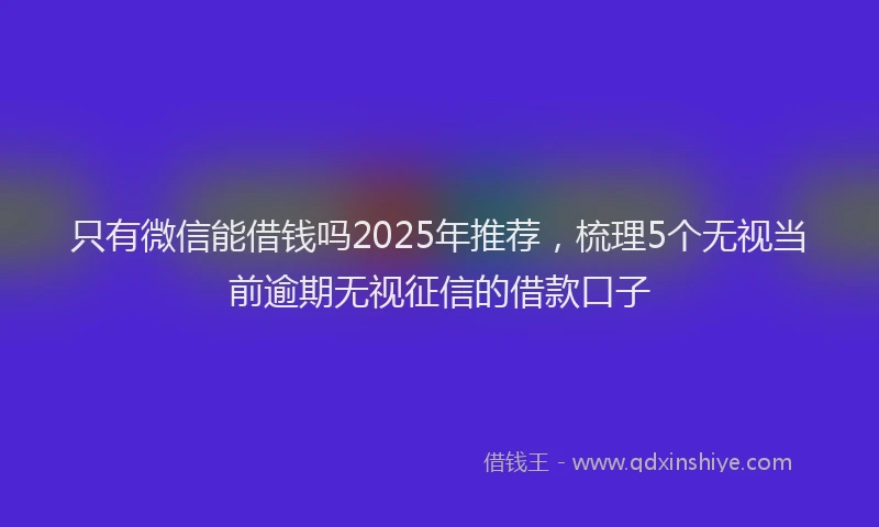 只有微信能借钱吗2025年推荐，梳理5个无视当前逾期无视征信的借款口子