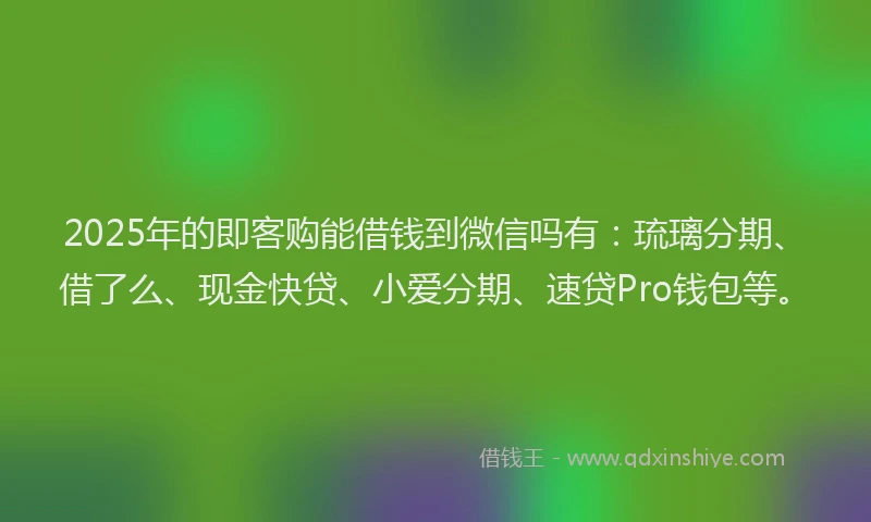 2025年的即客购能借钱到微信吗有：琉璃分期、借了么、现金快贷、小爱分期、速贷Pro钱包等。