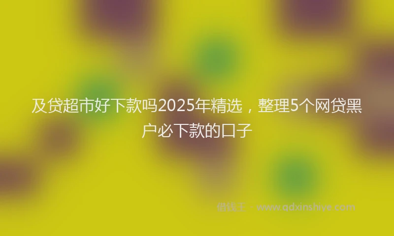 及贷超市好下款吗2025年精选，整理5个网贷黑户必下款的口子