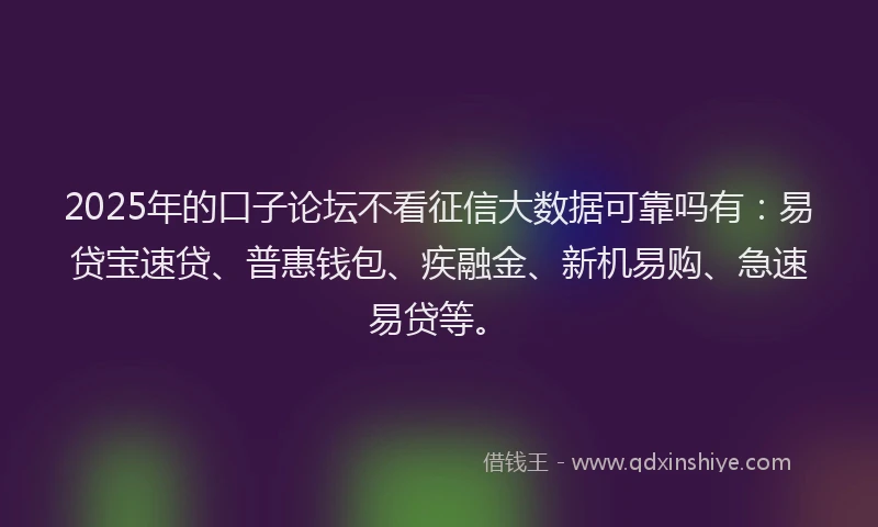 2025年的口子论坛不看征信大数据可靠吗有：易贷宝速贷、普惠钱包、疾融金、新机易购、急速易贷等。
