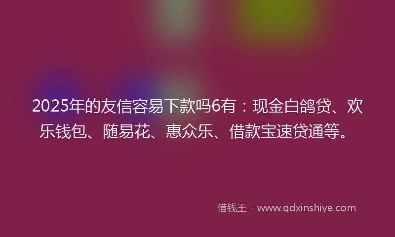 2025年的友信容易下款吗6有：现金白鸽贷、欢乐钱包、随易花、惠众乐、借款宝速贷通等。