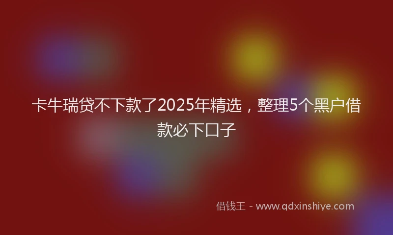 卡牛瑞贷不下款了2025年精选，整理5个黑户借款必下口子