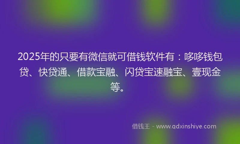2025年的只要有微信就可借钱软件有：哆哆钱包贷、快贷通、借款宝融、闪贷宝速融宝、壹现金等。