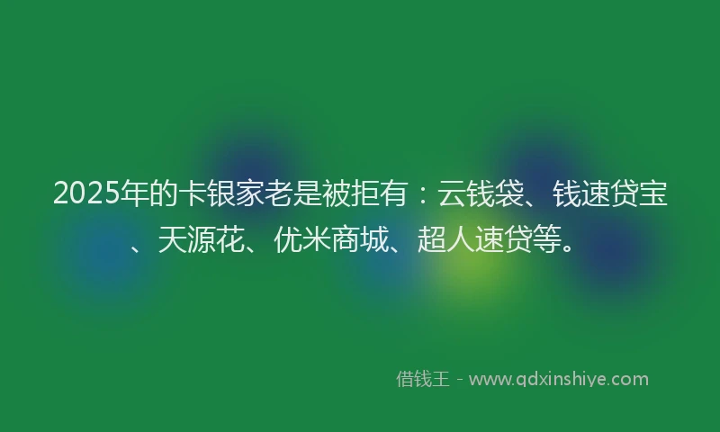 2025年的卡银家老是被拒有：云钱袋、钱速贷宝、天源花、优米商城、超人速贷等。