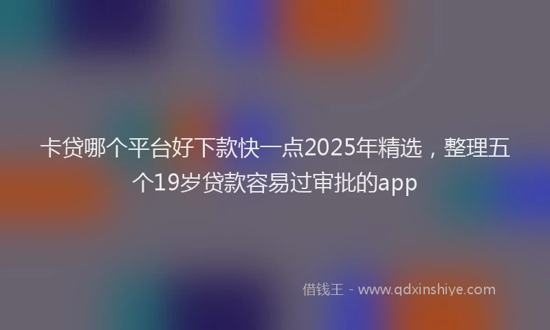 卡贷哪个平台好下款快一点2025年精选，整理五个19岁贷款容易过审批的app