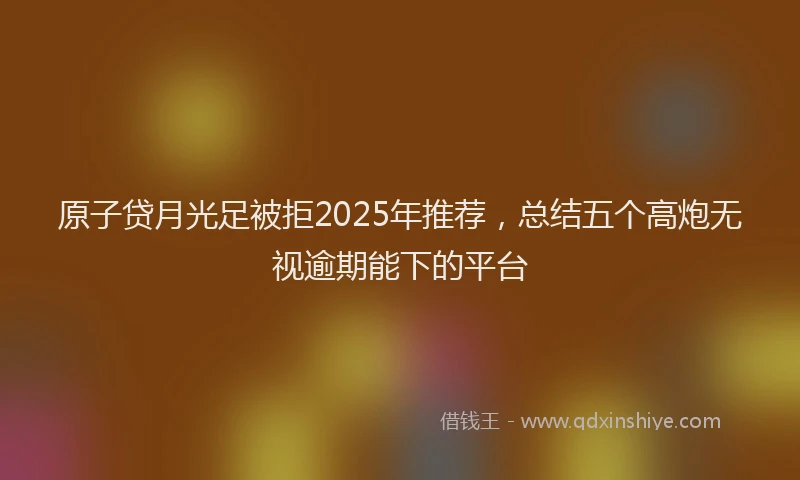 原子贷月光足被拒2025年推荐，总结五个高炮无视逾期能下的平台