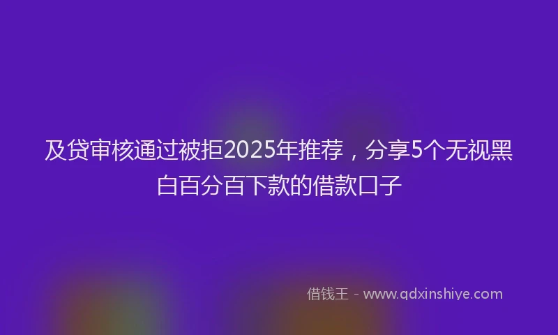 及贷审核通过被拒2025年推荐，分享5个无视黑白百分百下款的借款口子