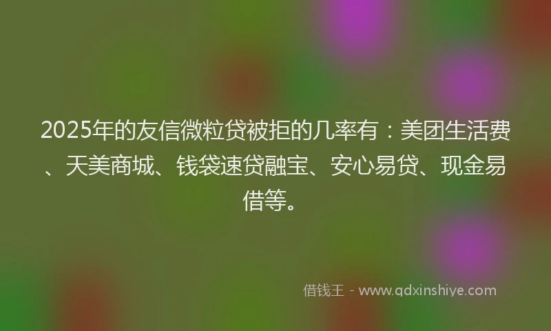 2025年的友信微粒贷被拒的几率有：美团生活费、天美商城、钱袋速贷融宝、安心易贷、现金易借等。