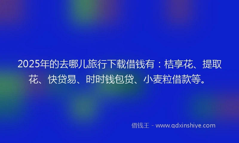 2025年的去哪儿旅行下载借钱有：桔享花、提取花、快贷易、时时钱包贷、小麦粒借款等。