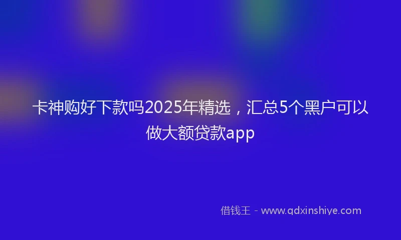 卡神购好下款吗2025年精选，汇总5个黑户可以做大额贷款app