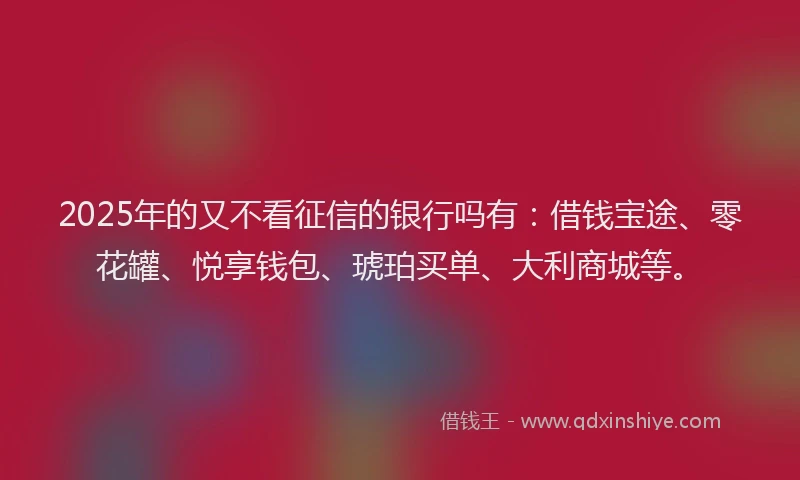 2025年的又不看征信的银行吗有：借钱宝途、零花罐、悦享钱包、琥珀买单、大利商城等。