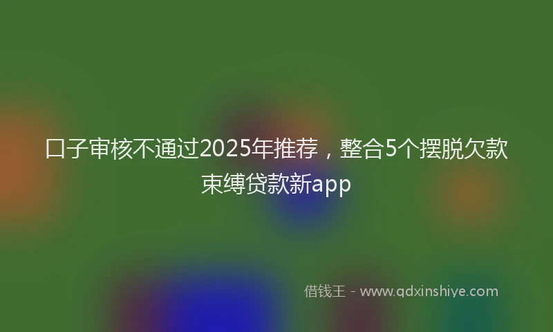 口子审核不通过2025年推荐，整合5个摆脱欠款束缚贷款新app