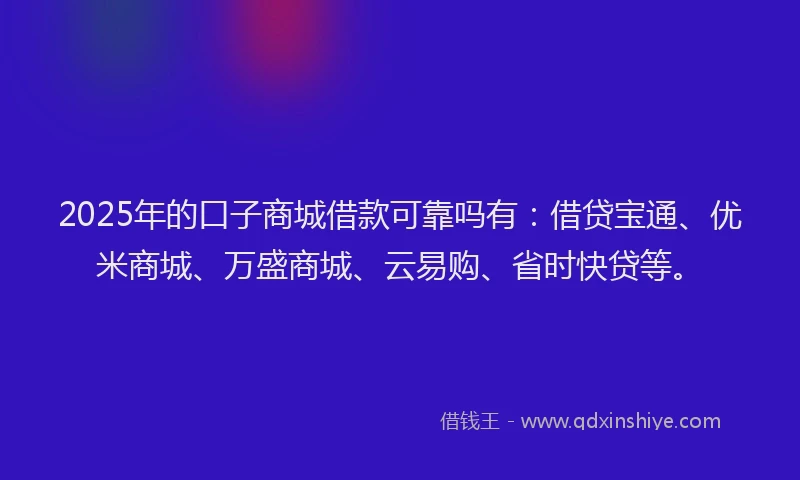 2025年的口子商城借款可靠吗有：借贷宝通、优米商城、万盛商城、云易购、省时快贷等。