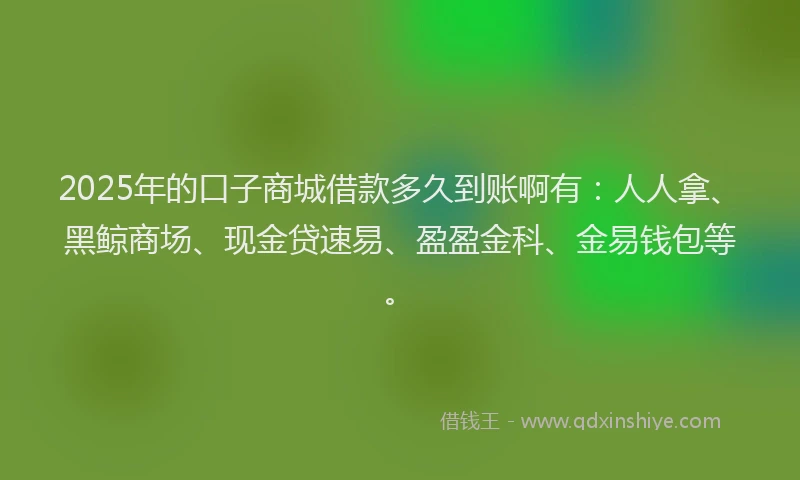 2025年的口子商城借款多久到账啊有：人人拿、黑鲸商场、现金贷速易、盈盈金科、金易钱包等。