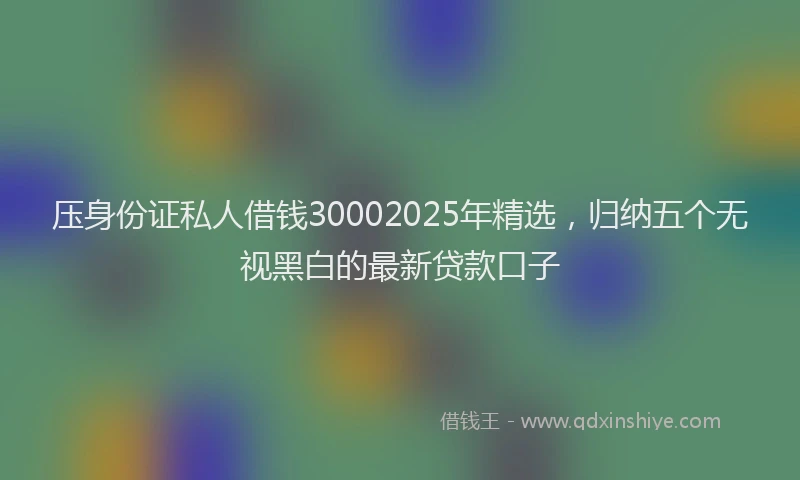 压身份证私人借钱30002025年精选，归纳五个无视黑白的最新贷款口子