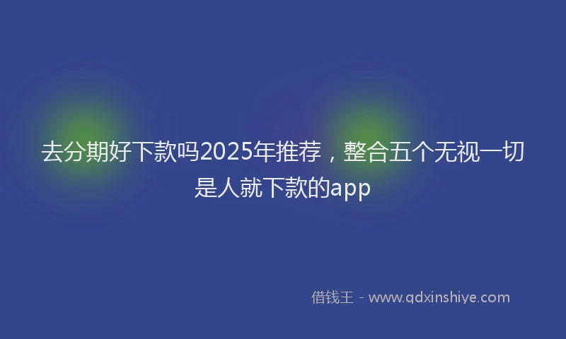 去分期好下款吗2025年推荐，整合五个无视一切是人就下款的app
