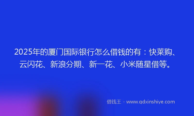 2025年的厦门国际银行怎么借钱的有：快莱购、云闪花、新浪分期、新一花、小米随星借等。