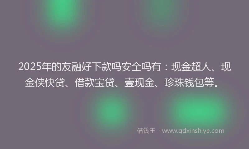 2025年的友融好下款吗安全吗有：现金超人、现金侠快贷、借款宝贷、壹现金、珍珠钱包等。