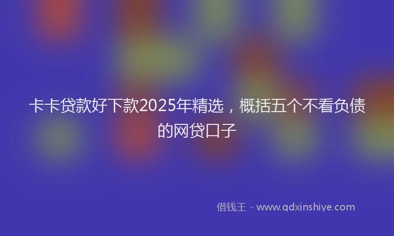 卡卡贷款好下款2025年精选，概括五个不看负债的网贷口子